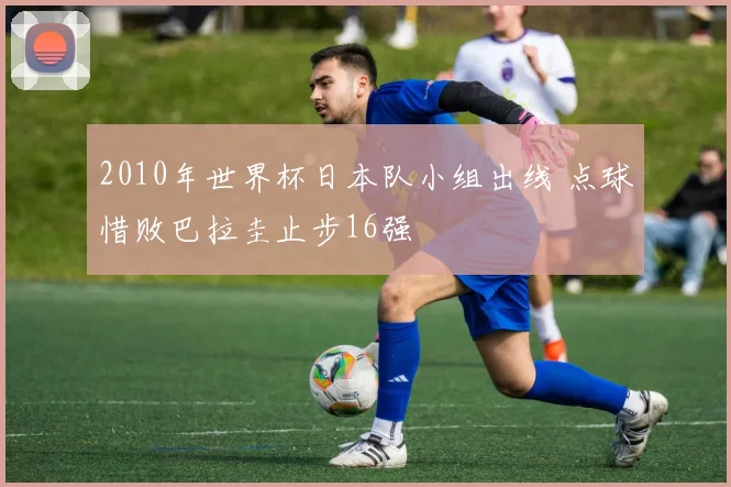 2010年世界杯日本队小组出线 点球惜败巴拉圭止步16强
