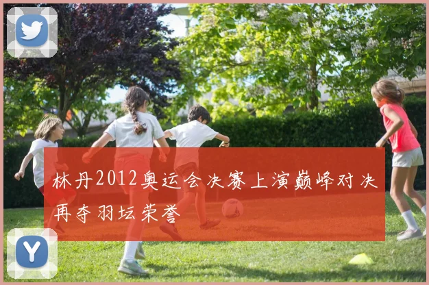 林丹2012奥运会决赛上演巅峰对决再夺羽坛荣誉