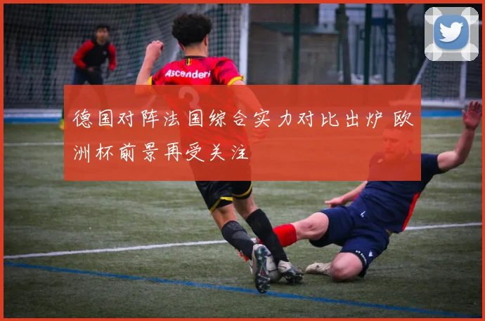 德国对阵法国综合实力对比出炉 欧洲杯前景再受关注