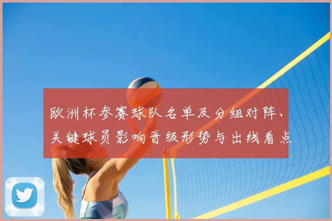 欧洲杯参赛球队名单及分组对阵、关键球员影响晋级形势与出线看点