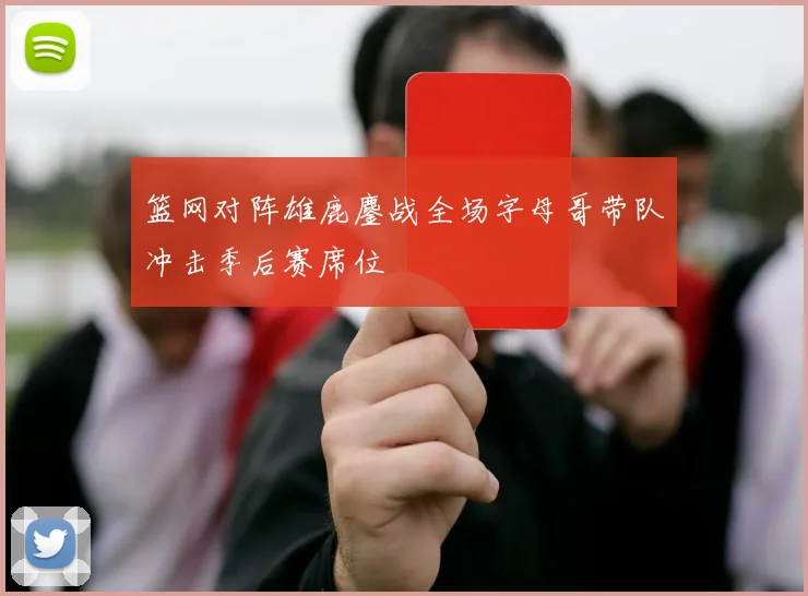 篮网对阵雄鹿鏖战全场字母哥带队冲击季后赛席位