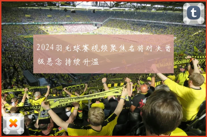 2024羽毛球赛视频聚焦名将对决晋级悬念持续升温