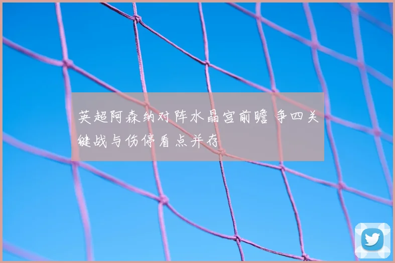 英超阿森纳对阵水晶宫前瞻 争四关键战与伤停看点并存