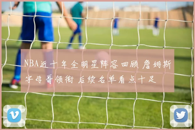 NBA近十年全明星阵容回顾 詹姆斯字母哥领衔 后续名单看点十足