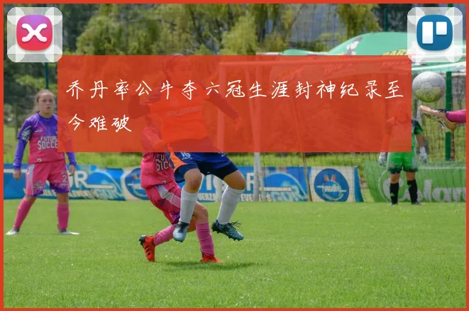 乔丹率公牛夺六冠生涯封神纪录至今难破