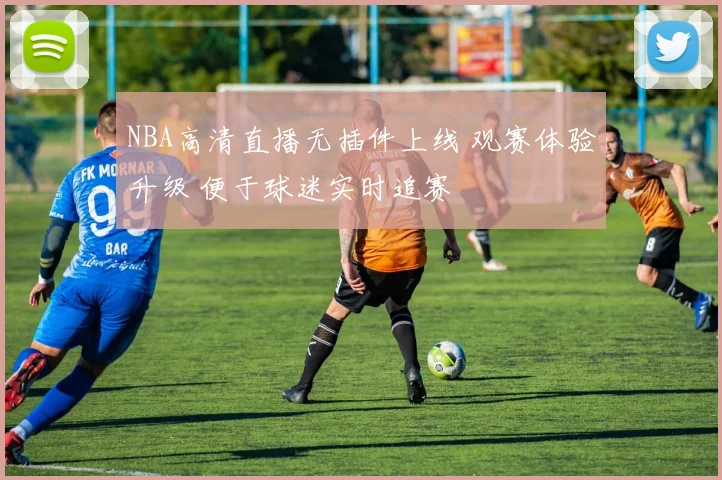 NBA高清直播无插件上线 观赛体验升级 便于球迷实时追赛