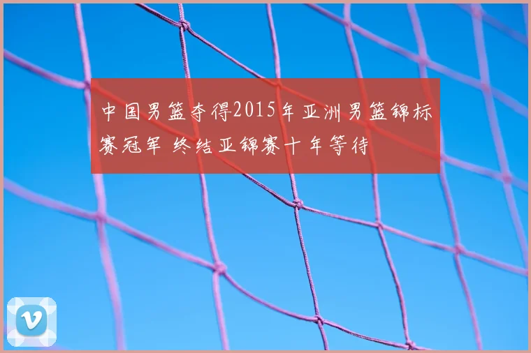 中国男篮夺得2015年亚洲男篮锦标赛冠军 终结亚锦赛十年等待