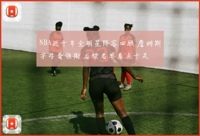 NBA近十年全明星阵容回顾 詹姆斯字母哥领衔 后续名单看点十足