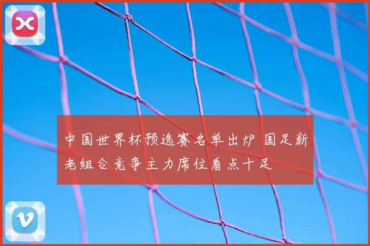中国世界杯预选赛名单出炉 国足新老组合竞争主力席位看点十足