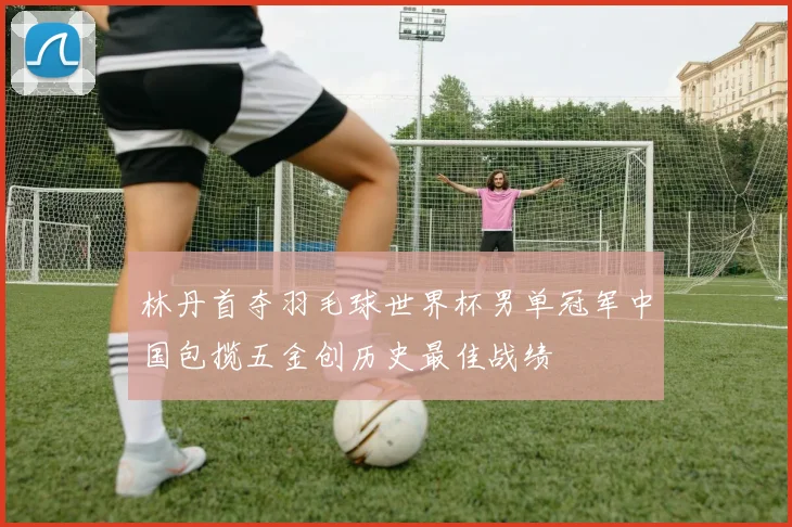 林丹首夺羽毛球世界杯男单冠军中国包揽五金创历史最佳战绩