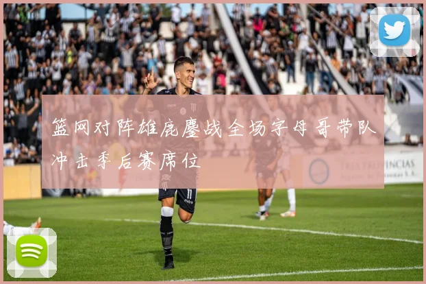 篮网对阵雄鹿鏖战全场字母哥带队冲击季后赛席位