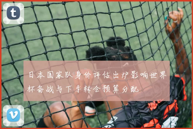 日本国家队身价评估出炉影响世界杯备战与下季转会预算分配