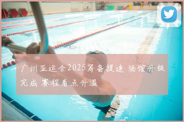 广州亚运会2025筹备提速 场馆升级完成 赛程看点升温