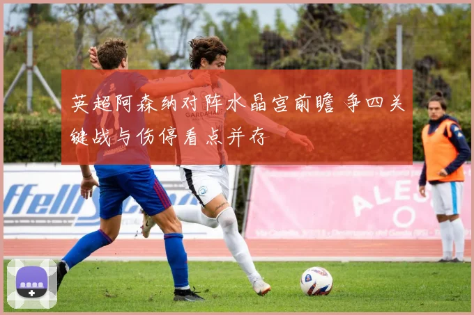 英超阿森纳对阵水晶宫前瞻 争四关键战与伤停看点并存