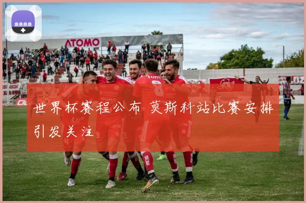 世界杯赛程公布 莫斯科站比赛安排引发关注