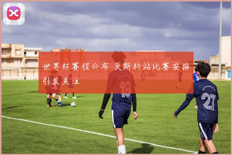 世界杯赛程公布 莫斯科站比赛安排引发关注