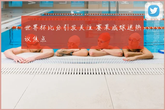 世界杯比分引发关注 赛果成球迷热议焦点