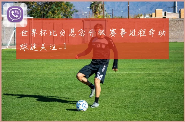 世界杯比分悬念升级 赛事进程牵动球迷关注_1